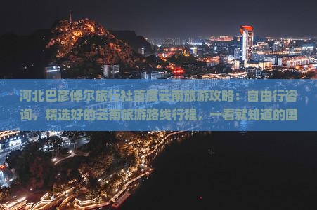 河北巴彦倬尔旅行社首度云南旅游攻略：自由行咨询，精选好的云南旅游路线行程，一看就知道的国际推荐