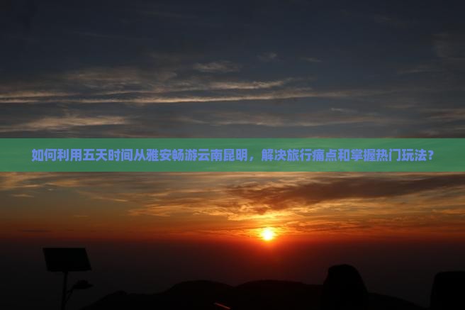 如何利用五天时间从雅安畅游云南昆明，解决旅行痛点和掌握热门玩法？