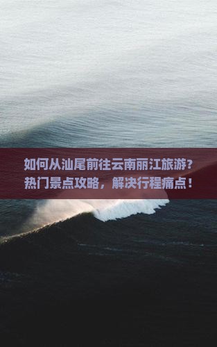 如何从汕尾前往云南丽江旅游？热门景点攻略，解决行程痛点！