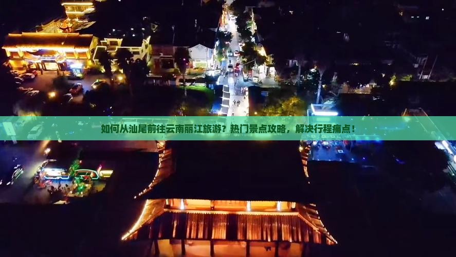 如何从汕尾前往云南丽江旅游？热门景点攻略，解决行程痛点！