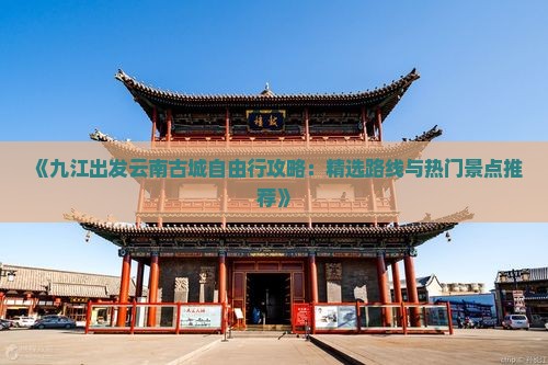 《九江出发云南古城自由行攻略：精选路线与热门景点推荐》
