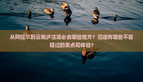 从阿拉尔到云南泸沽湖必去哪些地方？沿途有哪些不容错过的景点和体验？