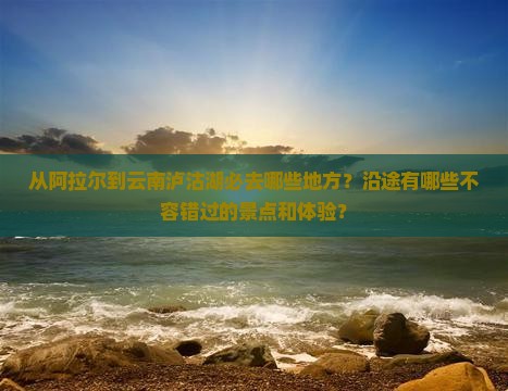 从阿拉尔到云南泸沽湖必去哪些地方？沿途有哪些不容错过的景点和体验？