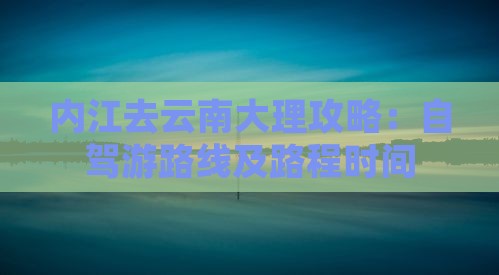 内江去云南大理攻略：自驾游路线及路程时间