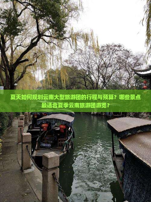 夏天如何规划云南大型旅游团的行程与预算？哪些景点最适合夏季云南旅游团游览？