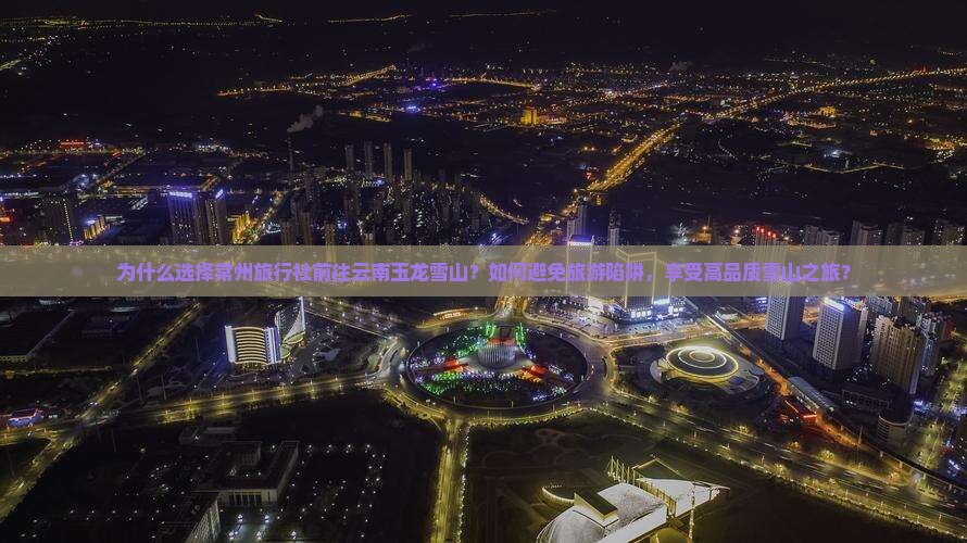为什么选择常州旅行社前往云南玉龙雪山？如何避免旅游陷阱，享受高品质雪山之旅？