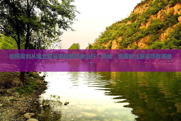 如何规划从淮北到云南昆明的自由行？路线、费用和注意事项有哪些？