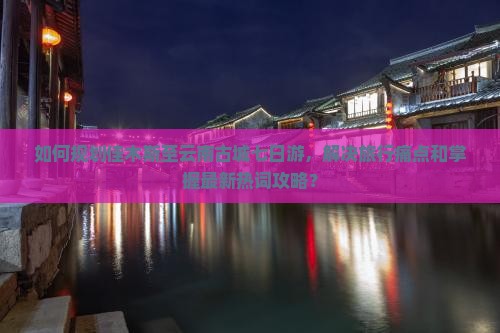 如何规划佳木斯至云南古城七日游，解决旅行痛点和掌握最新热词攻略？