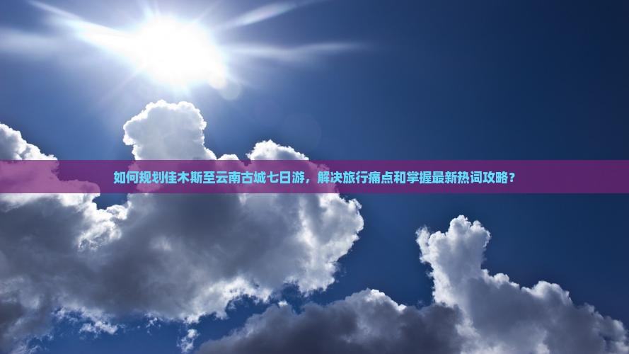 如何规划佳木斯至云南古城七日游，解决旅行痛点和掌握最新热词攻略？