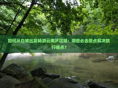 如何从白城出发畅游云南泸沽湖：哪些必去景点解决旅行痛点？