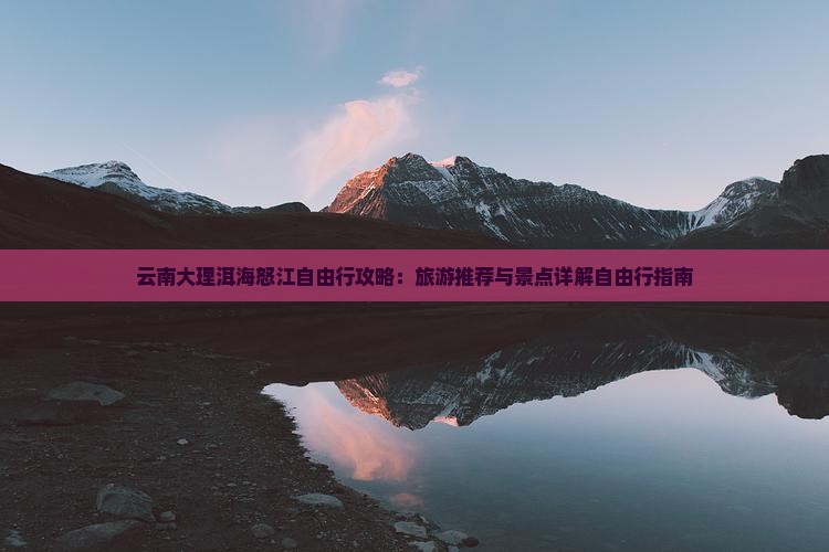 云南大理洱海怒江自由行攻略：旅游推荐与景点详解自由行指南