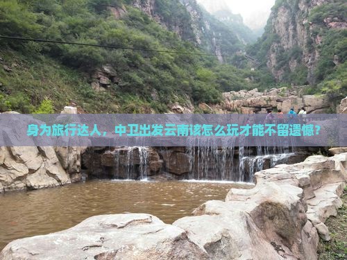 身为旅行达人，中卫出发云南该怎么玩才能不留遗憾？