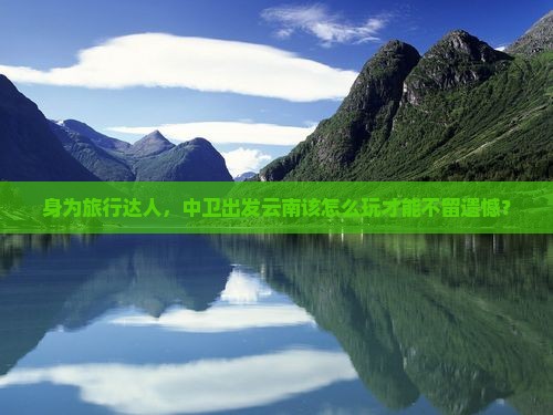 身为旅行达人，中卫出发云南该怎么玩才能不留遗憾？