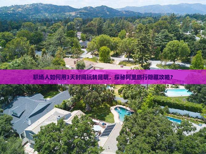 职场人如何用3天时间玩转昆明，探秘阿里旅行隐藏攻略？