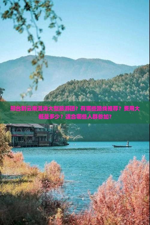 邢台到云南洱海大型旅游团？有哪些路线推荐？费用大概是多少？适合哪些人群参加？