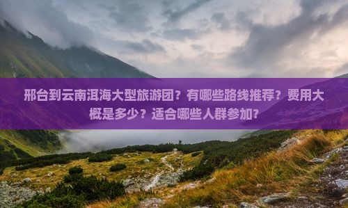 邢台到云南洱海大型旅游团？有哪些路线推荐？费用大概是多少？适合哪些人群参加？