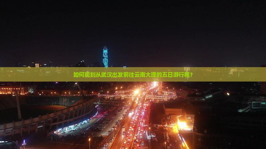 如何规划从武汉出发前往云南大理的五日游行程？