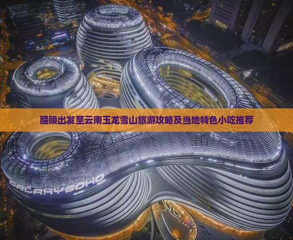 醴陵出发至云南玉龙雪山旅游攻略及当地特色小吃推荐