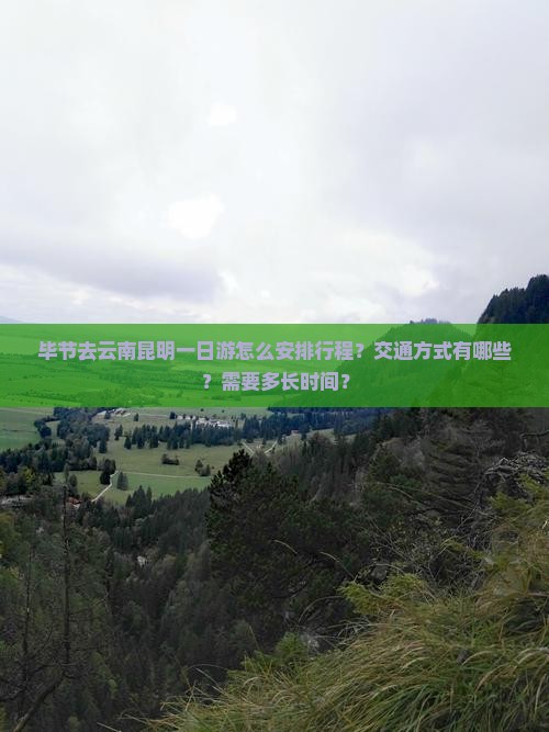 毕节去云南昆明一日游怎么安排行程？交通方式有哪些？需要多长时间？