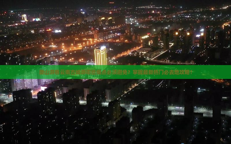 唐山游客云南古城游哪些痛点必须避免？掌握最新热门必去地攻略！