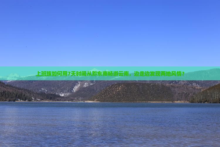 上班族如何用7天时间从黔东南畅游云南，边走边发现两地风情？