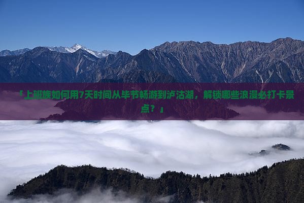 「上班族如何用7天时间从毕节畅游到泸沽湖，解锁哪些浪漫必打卡景点？」