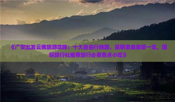《广安出发云南旅游攻略：十大自由行线路，昆明美食美景一览，国际旅行社推荐旅行必看景点小吃》