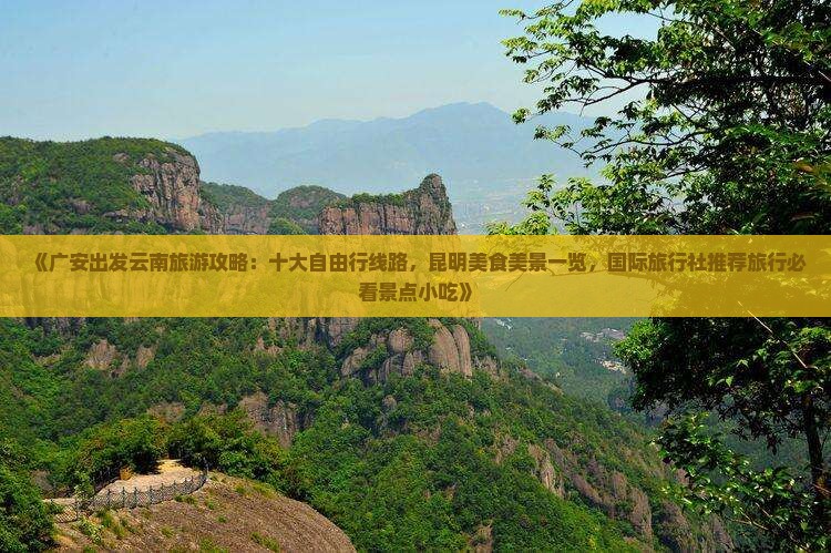 《广安出发云南旅游攻略：十大自由行线路，昆明美食美景一览，国际旅行社推荐旅行必看景点小吃》