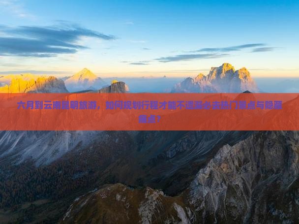六月到云南昆明旅游，如何规划行程才能不遗漏必去热门景点与隐藏痛点？