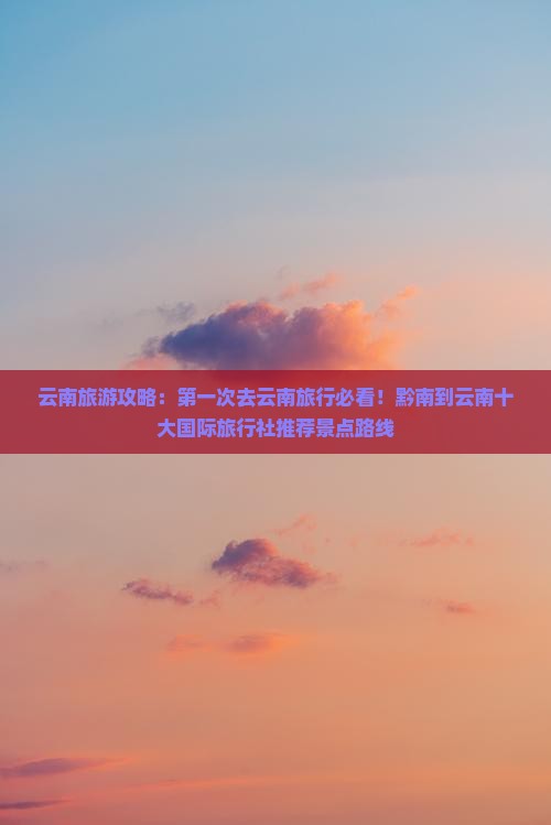 云南旅游攻略：第一次去云南旅行必看！黔南到云南十大国际旅行社推荐景点路线