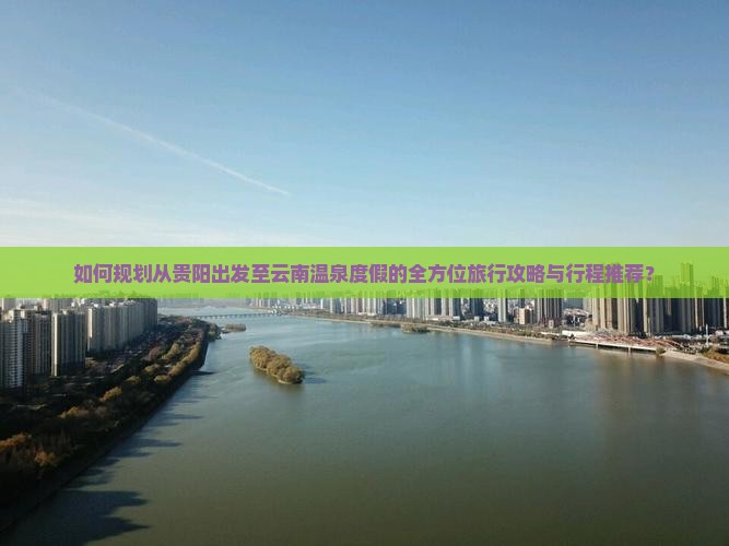 如何规划从贵阳出发至云南温泉度假的全方位旅行攻略与行程推荐？
