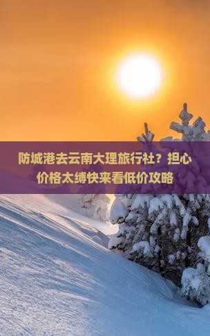 防城港去云南大理旅行社？担心价格太缚快来看低价攻略