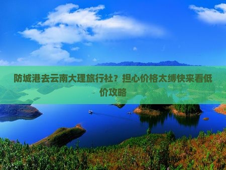 防城港去云南大理旅行社？担心价格太缚快来看低价攻略