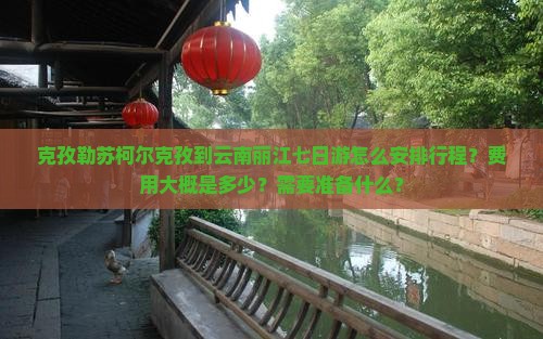 克孜勒苏柯尔克孜到云南丽江七日游怎么安排行程？费用大概是多少？需要准备什么？