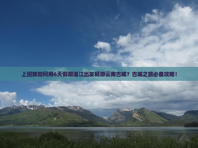 上班族如何用6天假期湛江出发畅游云南古城？古城之旅必备攻略！