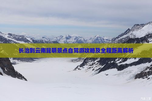 长治到云南昆明景点自驾游攻略及全程距离解析