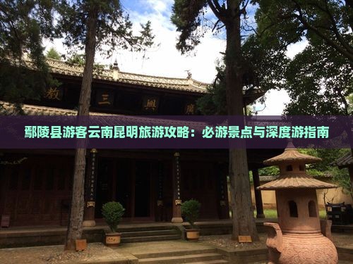 鄢陵县游客云南昆明旅游攻略：必游景点与深度游指南