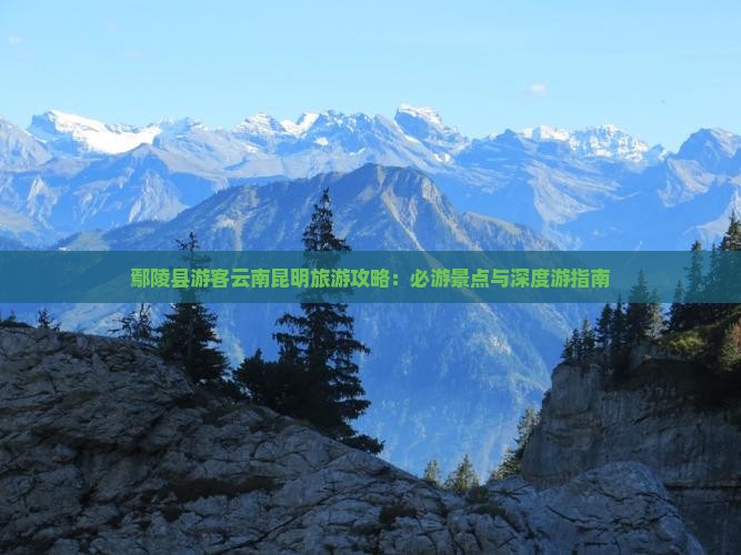 鄢陵县游客云南昆明旅游攻略：必游景点与深度游指南