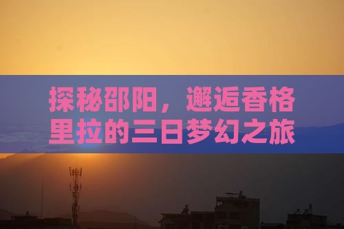 探秘邵阳，邂逅香格里拉的三日梦幻之旅！