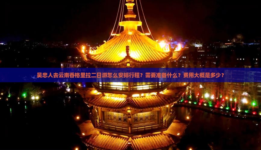吴忠人去云南香格里拉二日游怎么安排行程？需要准备什么？费用大概是多少？