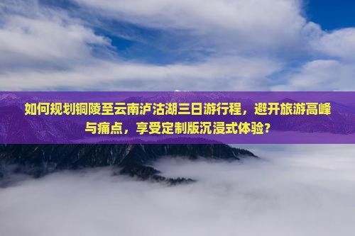 如何规划铜陵至云南泸沽湖三日游行程，避开旅游高峰与痛点，享受定制版沉浸式体验？
