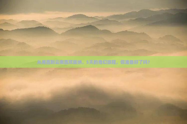 从湘西到云南西双版纳，5天的奇幻旅程，你准备好了吗？