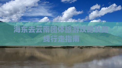 海东去云南团体旅游攻略及路线行走指南