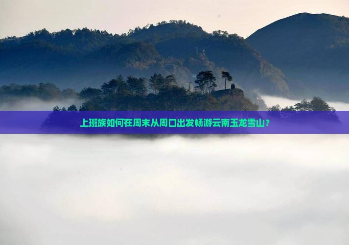 上班族如何在周末从周口出发畅游云南玉龙雪山？