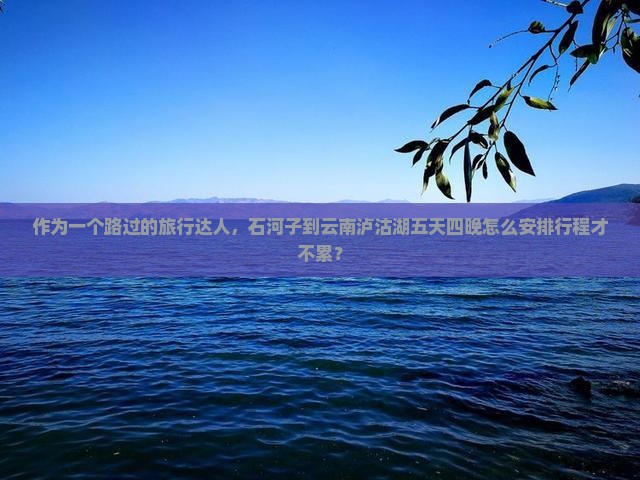 作为一个路过的旅行达人，石河子到云南泸沽湖五天四晚怎么安排行程才不累？