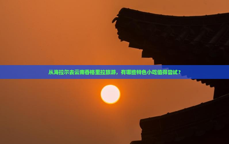 从海拉尔去云南香格里拉旅游，有哪些特色小吃值得尝试？