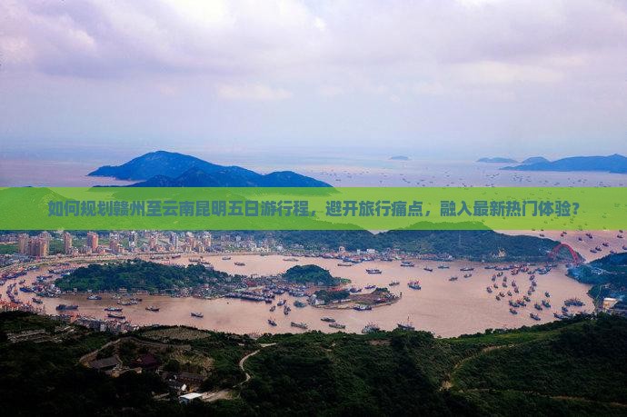 如何规划赣州至云南昆明五日游行程，避开旅行痛点，融入最新热门体验？