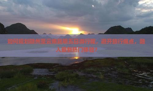 如何规划赣州至云南昆明五日游行程，避开旅行痛点，融入最新热门体验？