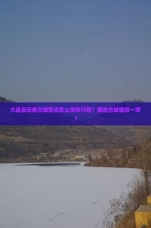 大连去云南古城景点怎么安排行程？哪些古城值得一游？