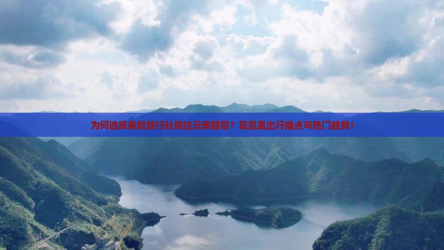 为何选择襄樊旅行社前往云南昆明？高品质出行痛点与热门趋势！